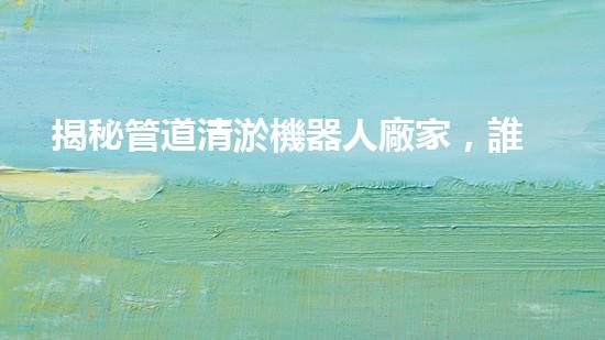 揭秘管道清淤機器人廠家，誰是行業(yè)翹楚？